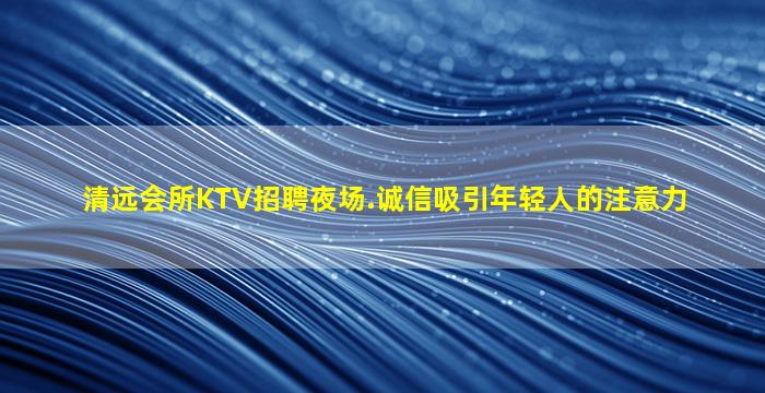 清远会所KTV招聘夜场.诚信吸引年轻人的注意力